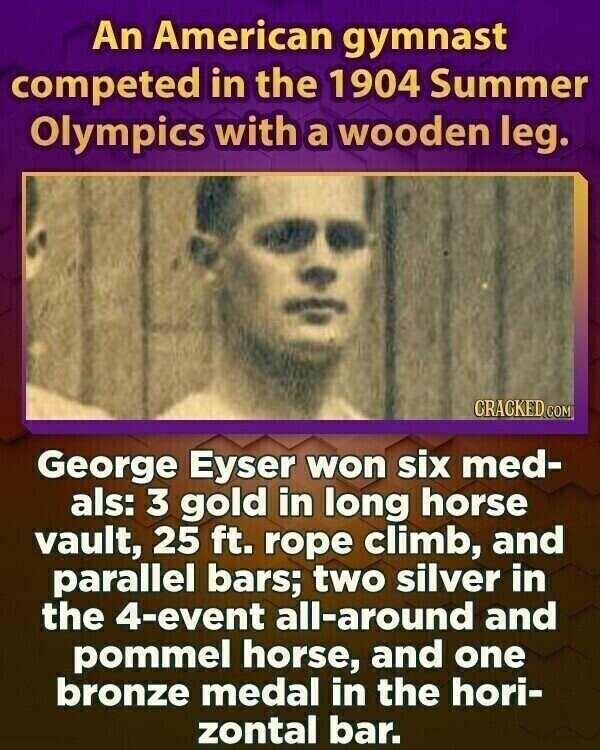 An American gymnast competed in the 1904 Summer Olympics with a wooden leg. CRACKED.COM George Eyser won six med- als: 3 gold in long horse vault, 25 ft. rope climb, and parallel bars; two silver in the 4-event all-around and pommel horse, and one bronze medal in the hori- zontal bar.