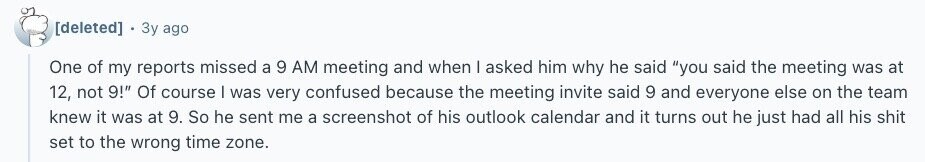 Зу ago One of my reports missed a 9 AM meeting and when I asked him why he said you said the meeting was at 12, not 9! Of course | was very confused because the meeting invite said 9 and everyone else on the team knew it was at 9. So he sent me a screenshot of his outlook calendar and it turns out he just had all his shit set to the wrong time zone. 