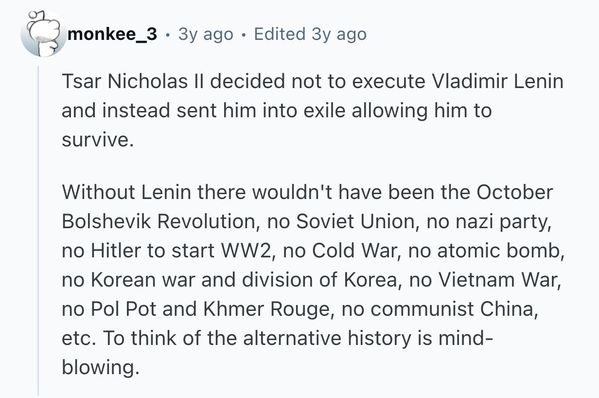 monkee_3 Зу ago Edited Зу ago Tsar Nicholas II decided not to execute Vladimir Lenin and instead sent him into exile allowing him to survive. Without Lenin there wouldn't have been the October Bolshevik Revolution, no Soviet Union, no nazi party, no Hitler to start WW2, no Cold War, no atomic bomb, no Korean war and division of Korea, no Vietnam War, no Pol Pot and Khmer Rouge, no communist China, etc. To think of the alternative history is mind- blowing.
