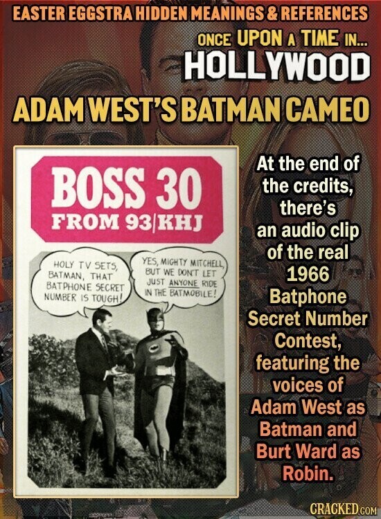 EASTER EGGSTRA HIDDEN MEANINGS & REFERENCES ONCE UPON A TIME IN... HOLLYWOOD ADAM WEST'S BATMAN CAMEO At the end of BOSS 30 the credits, there's FROM 93/KHJ an audio clip of the real YES, MIGHTY MITCHELL, HOLY TV SETS, BUT WE DON'T LET BATMAN, THAT 1966 JUST ANYONE RIDE BATPHONE SECRET IN THE BATMOBILE! NUMBER IS TOUGH! Batphone Secret Number Contest, featuring the voices of Adam West as Batman and Burt Ward as Robin. CRACKED GOM