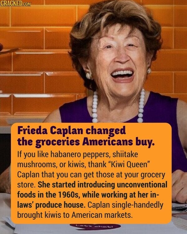 CRACKED.COM Frieda Caplan changed the groceries Americans buy. If you like habanero peppers, shiitake mushrooms, or kiwis, thank Kiwi Queen Caplan that you can get those at your grocery store. She started introducing unconventional foods in the 1960s, while working at her in- laws' produce house. Caplan single-handedly brought kiwis to American markets. shati