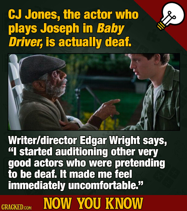 CJ Jones, the actor who plays Joseph in Baby Driver, is actually deaf. Writer/director Edgar Wright says, I started auditioning other very good actors who were pretending to be deaf. It made me feel immediately uncomfortable. NOW YOU KNOW CRACKED.COM