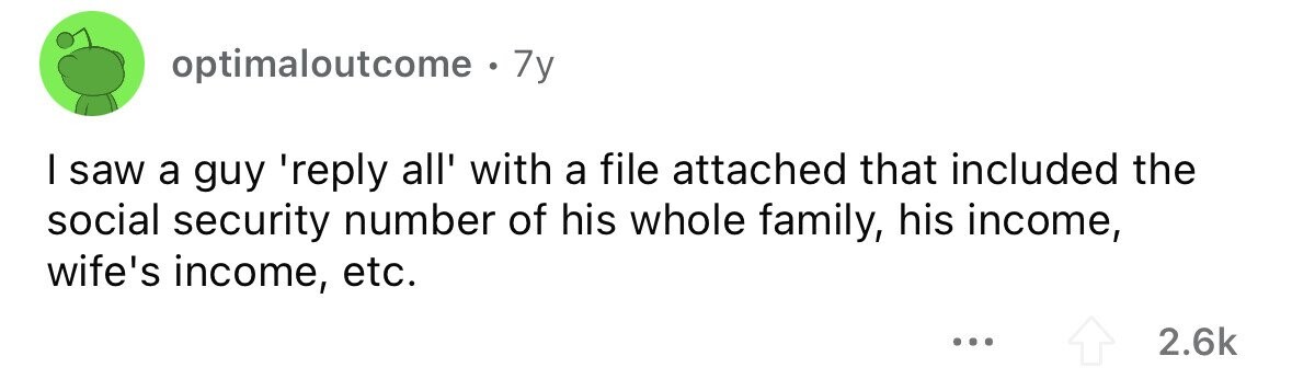 optimaloutcome . . 7y I saw a guy 'reply all' with a file attached that included the social security number of his whole family, his income, wife's income, etc. ... 2.6k