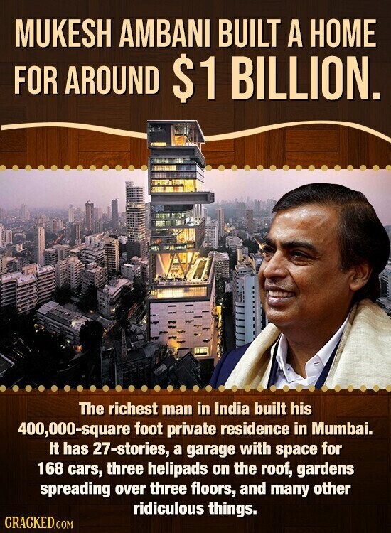 MUKESH AMBANI BUILT A HOME FOR AROUND $1 BILLION. The richest man in India built his 400,000-square foot private residence in Mumbai. It has 27-stories, a garage with space for 168 cars, three helipads on the roof, gardens spreading over three floors, and many other ridiculous things. CRACKED.COM