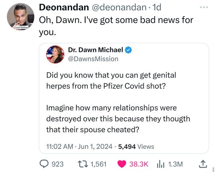 Deonandan @deonandan 1d Oh, Dawn. I've got some bad news for Local Madman you. Dr. Dawn Michael @DawnsMission Did you know that you can get genital herpes from the Pfizer Covid shot? Imagine how many relationships were destroyed over this because they thougth that their spouse cheated? 11:02 AM Jun 1, 2024 5,494 Views 923 1,561 38.3K 1.3M