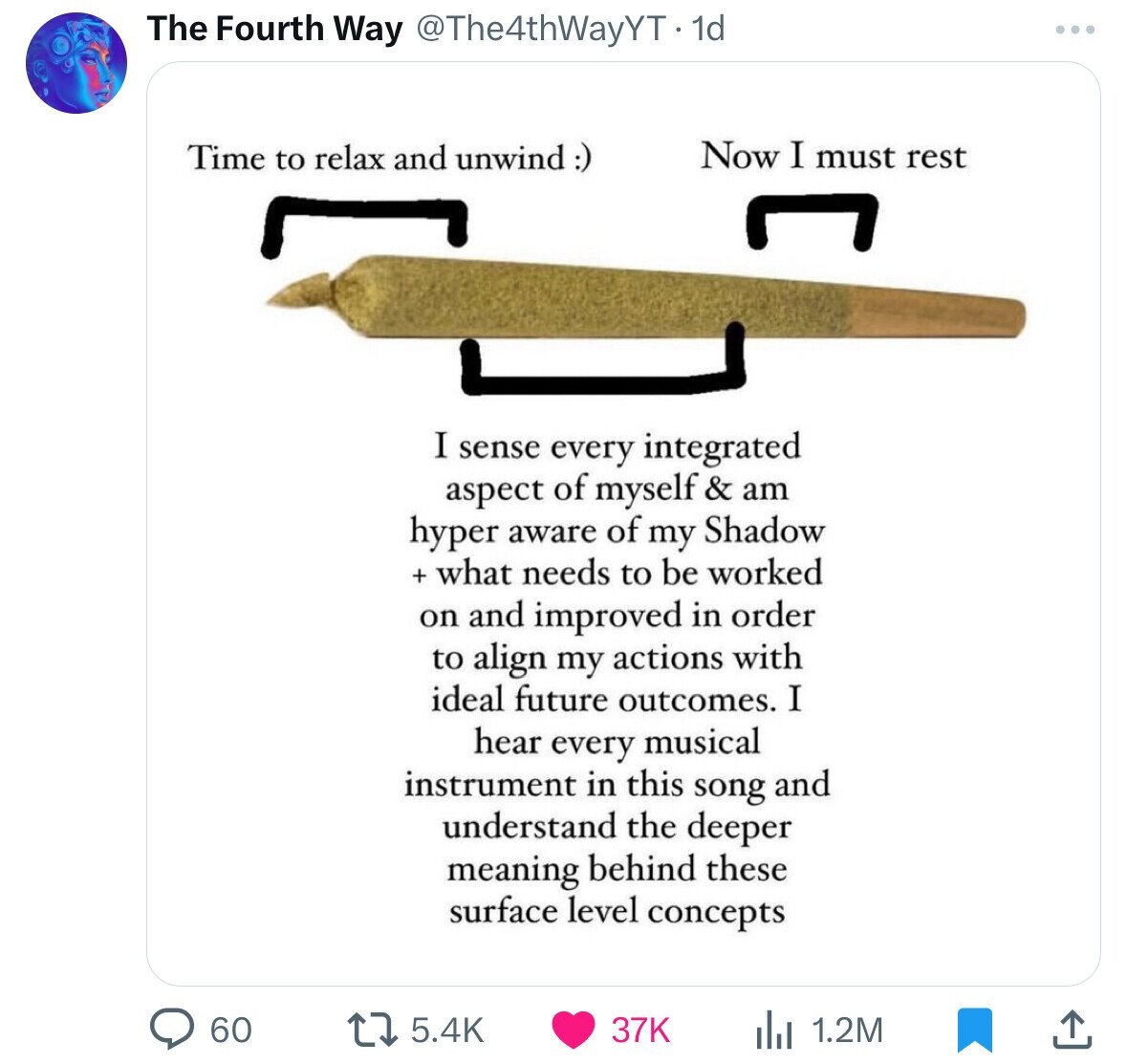 The Fourth Way @The4thWayYT.1d Time to relax and unwind:) Now I must rest I sense every integrated aspect of myself & am hyper aware of my Shadow + what needs to be worked on and improved in order to align my actions with ideal future outcomes. I hear every musical instrument in this song and understand the deeper meaning behind these surface level concepts 60 37K 5.4K 1.2M