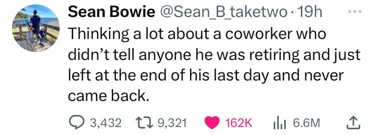 Sean Bowie @Sean_B_taketwo 19h ... Thinking a lot about a coworker who didn't tell anyone he was retiring and just left at the end of his last day and never came back. 3,432 9,321 162K 6.6M