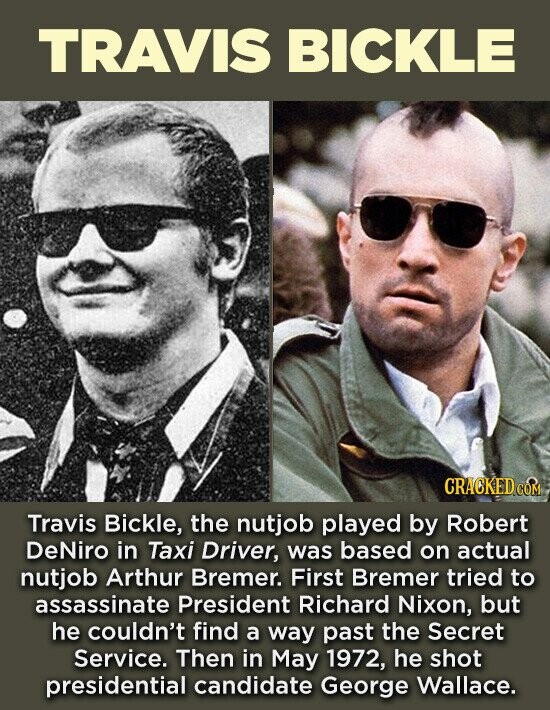 TRAVIS BICKLE CRACKED.COM Travis Bickle, the nutjob played by Robert DeNiro in Taxi Driver, was based on actual nutjob Arthur Bremer. First Bremer tried to assassinate President Richard Nixon, but he couldn't find a way past the Secret Service. Then in May 1972, he shot presidential candidate George Wallace.
