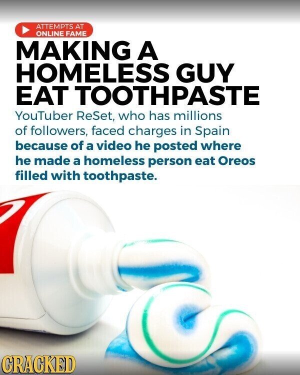 ATTEMPTS AT ONLINE FAME MAKING A HOMELESS GUY EAT TOOTHPASTE YouTuber ReSet, who has millions of followers, faced charges in Spain because of a video he posted where he made a homeless person eat Oreos filled with toothpaste. CRACKED