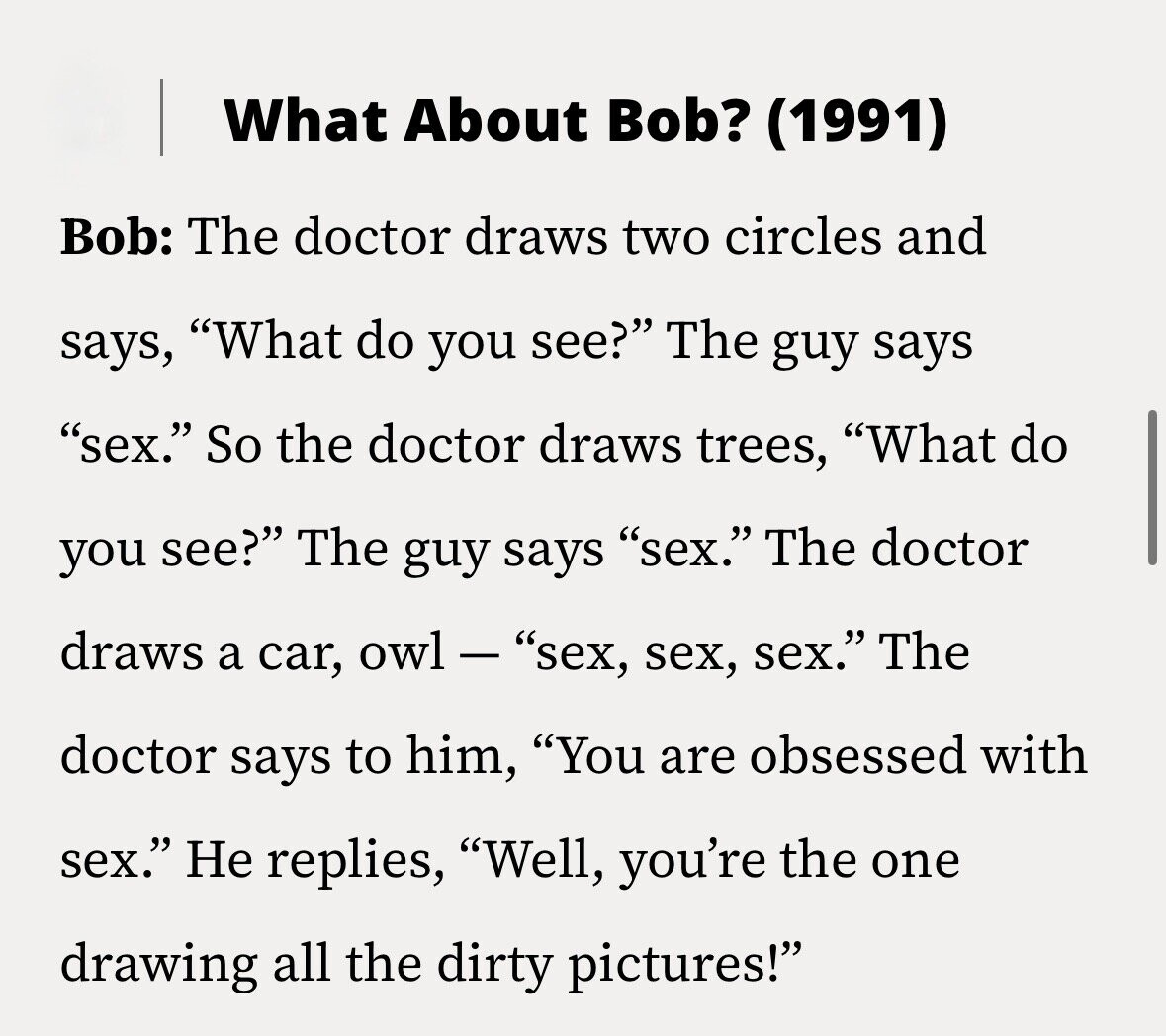 What About Bob? (1991) Bob: The doctor draws two circles and says, What do you see? The guy says sex. So the doctor draws trees, What do you see? The guy says sex. The doctor draws a car, owl - sex, sex, sex. The doctor says to him, You are obsessed with sex. Не replies, Well, you're the one drawing all the dirty pictures!