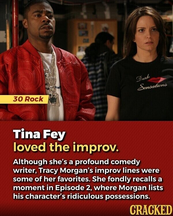 Dark Sensations 30 Rock Tina Fey loved the improv. Although she's a profound comedy writer, Tracy Morgan's improv lines were some of her favorites. She fondly recalls a moment in Episode 2, where Morgan lists his character's ridiculous possessions. CRACKED