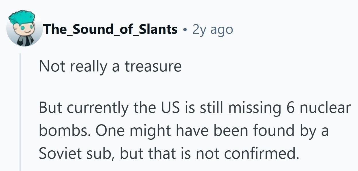 The_Sound_of_Slants a 2y ago Not really a treasure But currently the US is still missing 6 nuclear bombs. One might have been found by a Soviet sub, but that is not confirmed. 