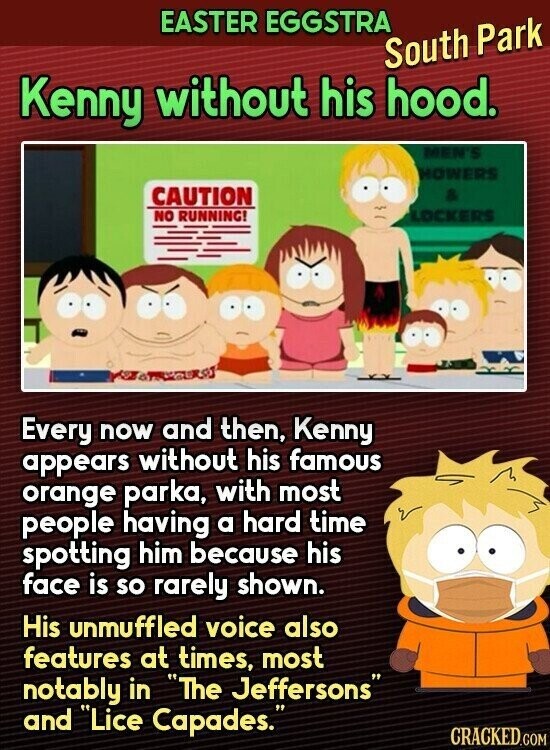 EASTER EGGSTRA South Park Kenny without his hood. MEN'S HOWERS CAUTION & NO RUNNING! LOCKERS Every now and then, Kenny appears without his famous orange parka, with most people having a hard time spotting him because his face is so rarely shown. His unmuffled voice also features at times, most notably in The Jeffersons and Lice Capades. CRACKED.COM