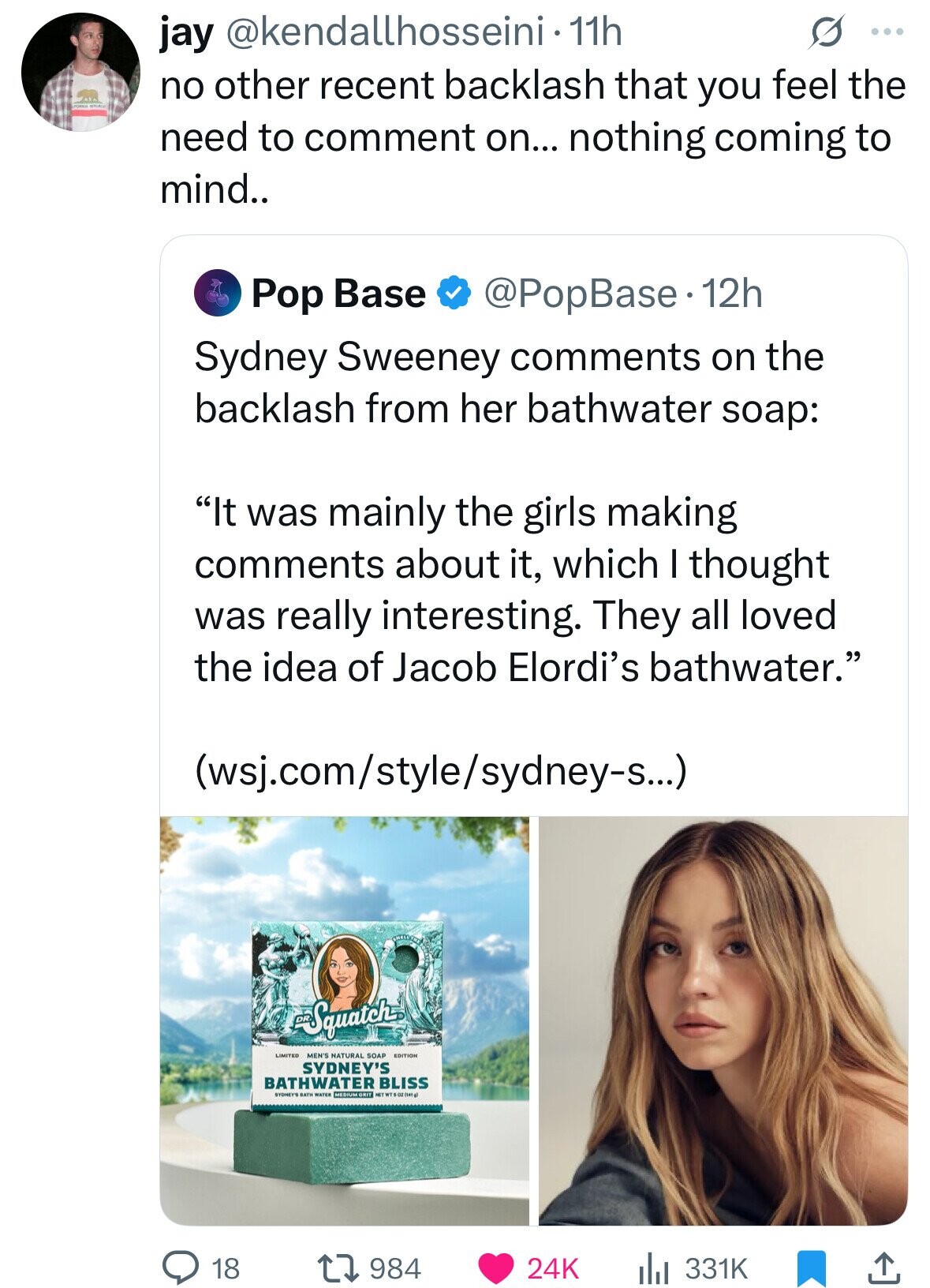 jay @kendallhosseini-11h S ... no other recent backlash that you feel the need to comment on... nothing coming to mind.. Pop Base @PopBase.1 12h Sydney Sweeney comments on the backlash from her bathwater soap: It was mainly the girls making comments about it, which I thought was really interesting. They all loved the idea of Jacob Elordi's bathwater. (wsj.com/style/sydney-s...) Squatch LIMITED MEN'S NATURAL SOAP EDITION SYDNEY'S BATHWATER MEDIUM GRIT BLISS SYDNEYS BATH WATER 18 984 24K 331K 