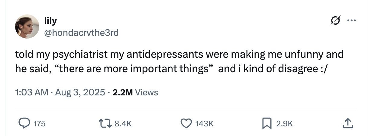 lily ... @hondacrvthe3rd told my psychiatrist my antidepressants were making me unfunny and he said, there are more important things and i kind of disagree:/ 1:03 AM Aug 3, 2025 2.2M Views 175 8.4K 143K 2.9K 