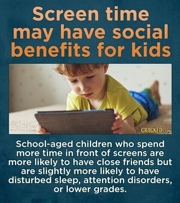 Screen time may have social benefits for kids CRACKED COM School-aged children who spend more time in front of screens are more likely to have close friends but are slightly more likely to have disturbed sleep, attention disorders, or lower grades.