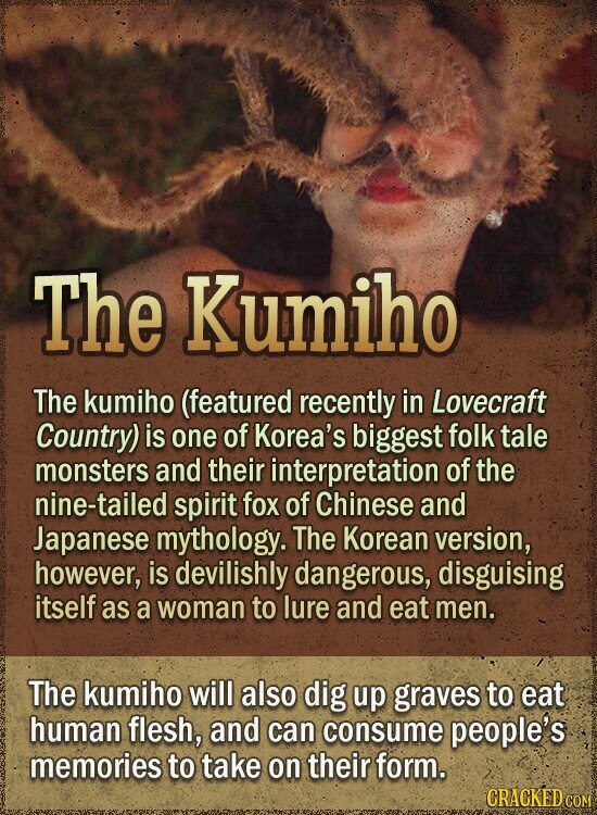 The Kumiho The kumiho (featured recently in Lovecraft Country) is one of Korea's biggest folk tale monsters and their interpretation of the nine-tailed spirit fox of Chinese and Japanese mythology. The Korean version, however, is devilishly dangerous, disguising itself as a woman to lure and eat men. The kumiho will also dig up graves to eat human flesh, and can consume people's memories to take on their form. CRACKED COM