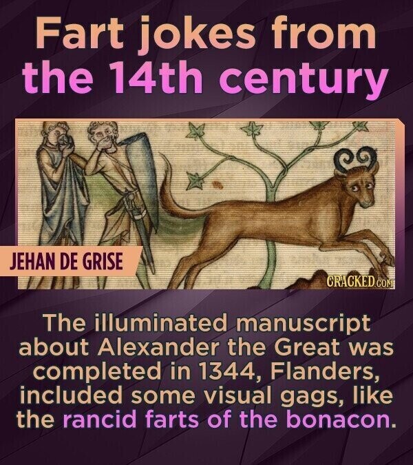 Fart jokes from the 14th century JEHAN DE GRISE CRACKED.COM The illuminated manuscript about Alexander the Great was completed in 1344, Flanders, included some visual gags, like the rancid farts of the bonacon.
