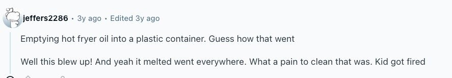 jeffers2286 . Зу ago - Edited Зу ago Emptying hot fryer oil into a plastic container. Guess how that went Well this blew up! And yeah it melted went everywhere. What a pain to clean that was. Kid got fired 