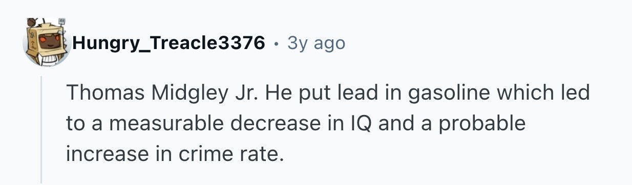 Hungry_Treacle3376 . 3y ago Thomas Midgley Jr. Не put lead in gasoline which led to a measurable decrease in IQ and a probable increase in crime rate.