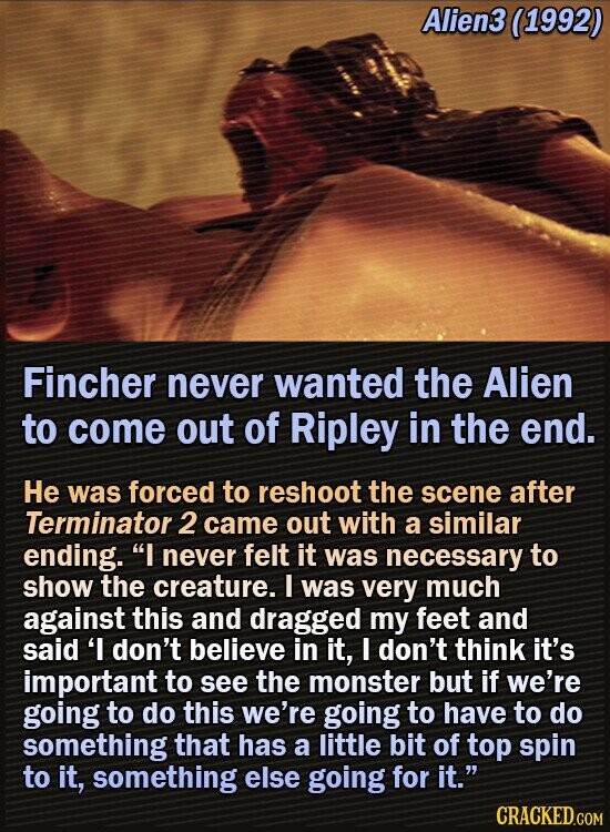 Alien3 (1992) Fincher never wanted the Alien to come out of Ripley in the end. He was forced to reshoot the scene after Terminator 2 came out with a similar ending. I never felt it was necessary to show the creature. I was very much against this and dragged my