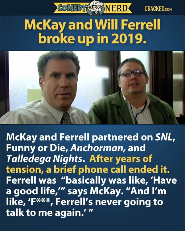 COMEDY NERD CRACKED.COM McKay and Will Ferrell broke up in 2019. McKay and Ferrell partnered on SNL, Funny or Die, Anchorman, and Talledega Nights. After years of tension, a brief phone call ended it. Ferrell was basically was like, 'Have a good life,' says McKay. And I'm like, 'F***, Ferrell's never going to talk to me again.'
