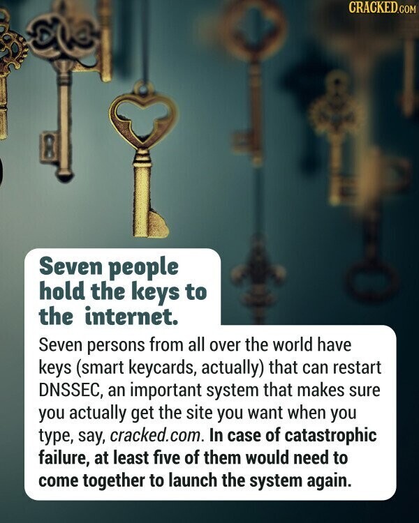 CRACKED.COM Seven people hold the keys to the internet. Seven persons from all over the world have keys (smart keycards, actually) that can restart DNSSEC, an important system that makes sure you actually get the site you want when you type, say, cracked.com. In case of catastrophic failure, at least five of them would need to come together to launch the system again.