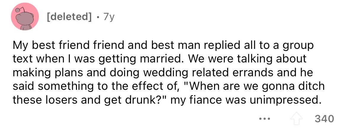7y My best friend friend and best man replied all to a group text when I was getting married. We were talking about making plans and doing wedding related errands and he said something to the effect of, When are we gonna ditch these losers and get drunk? my fiance was unimpressed. ... 340