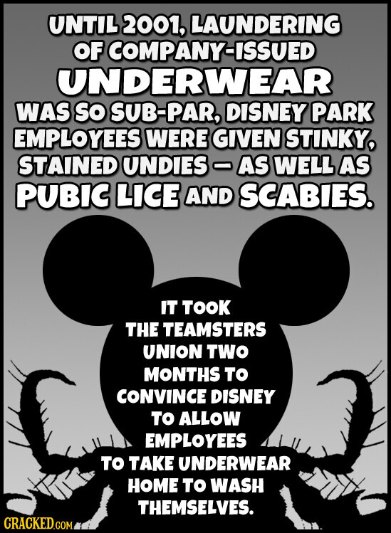 UNTIL 2001, LAUNDERING OF COMPANY-ISSUED UNDERWEAR WAS SO SUB-PAR, DISNEY PARK EMPLOYEES WERE GIVEN STINKY, STAINED UNDIES-AS WELL AS PUBIC LICE AND SCABIES. IT TOOK THE TEAMSTERS UNION TWO MONTHS TO CONVINCE DISNEY TO ALLOW EMPLOYEES TO TAKE UNDERWEAR HOME TO WASH THEMSELVES. CRACKED.COM