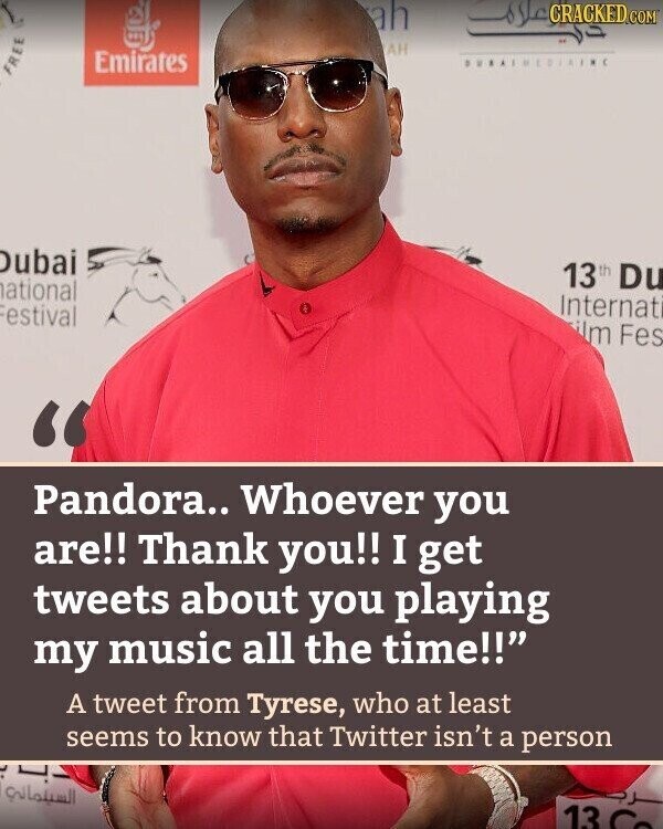 ah CRACKED.COM دي علام AH Emirates FREE Dubai 13 th Du ational Internat estival ilm Fes Pandora.. Whoever you are!! Thank you!! I get tweets about you playing my music all the time!! A tweet from Tyrese, who at least seems to know that Twitter isn't a person دب ب السيلماني 13 Co