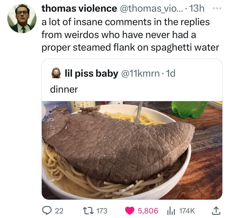 thomas violence @thomas_vio... 13h ... a lot of insane comments in the replies from weirdos who have never had a proper steamed flank on spaghetti water lil piss baby @11kmrn 1d dinner 22 173 5,806 174K 