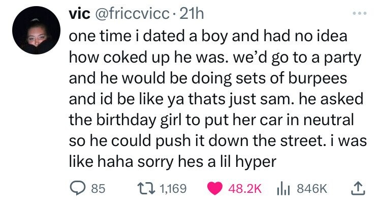 vic @friccvicc 21h one time i dated a boy and had no idea how coked up he was. we'd go to a party and he would be doing sets of burpees and id be like ya thats just sam. he asked the birthday girl to put her car in neutral so he could push it down the street. i was like haha sorry hes a lil hyper 85 1,169 48.2K 846K