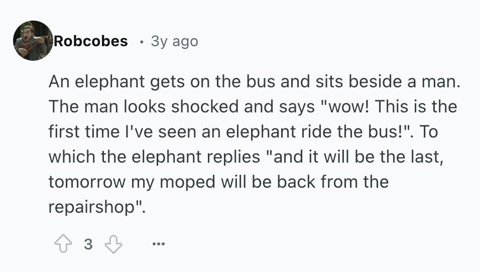 Robcobes 3y ago An elephant gets on the bus and sits beside a man. The man looks shocked and says wow! This is the first time I've seen an elephant ride the bus!. To which the elephant replies and it will be the last, tomorrow my moped will be back from the repairshop. 3 ...
