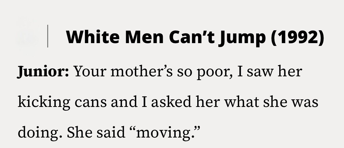 White Men Can't Jump (1992) Junior: Your mother's so poor, I saw her kicking cans and I asked her what she was doing. She said moving.