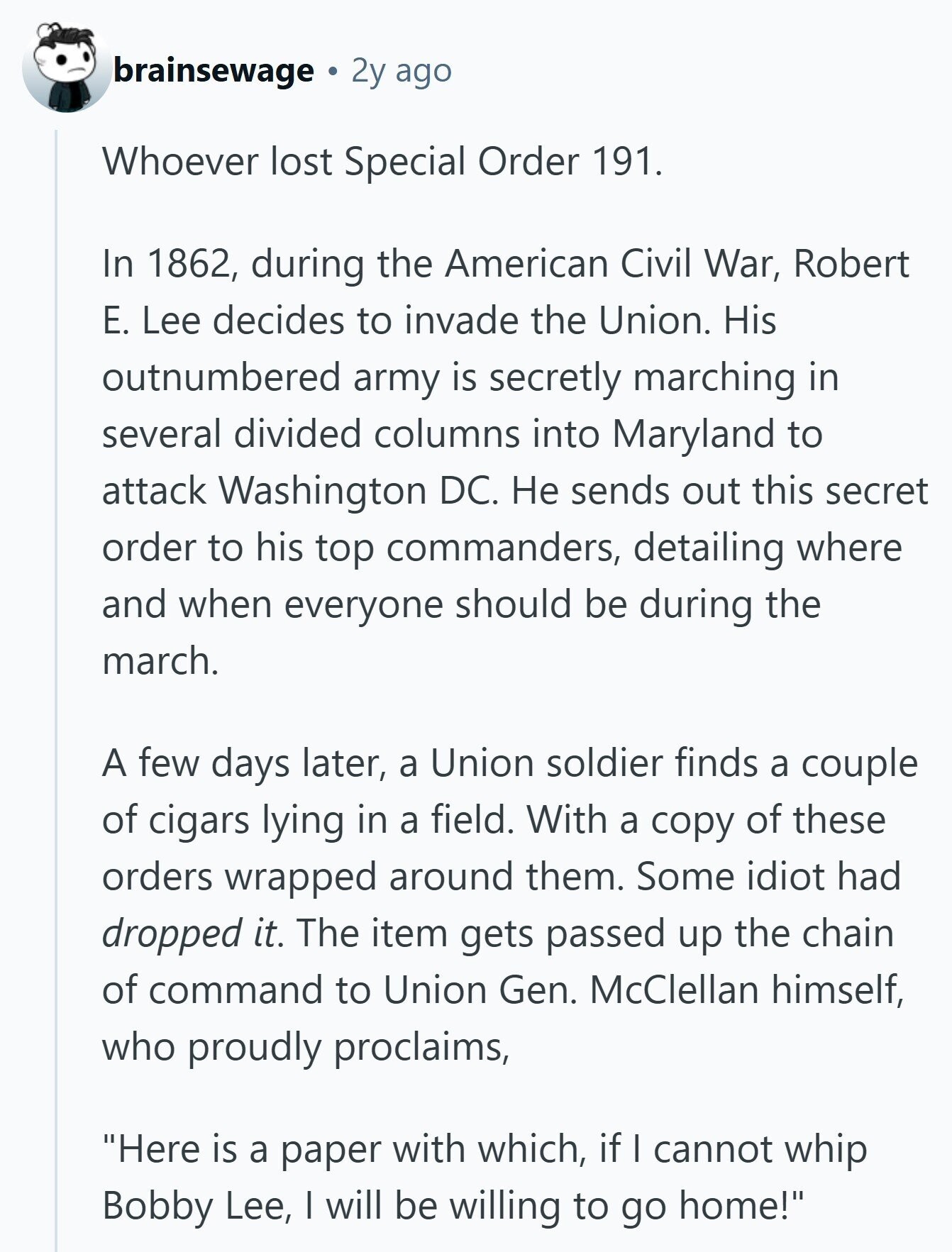 brainsewage 2y ago Whoever lost Special Order 191. In 1862, during the American Civil War, Robert E. Lee decides to invade the Union. His outnumbered army is secretly marching in several divided columns into Maryland to attack Washington DC. Не sends out this secret order to his top commanders, detailing where and when everyone should be during the march. A few days later, a Union soldier finds a couple of cigars lying in a field. With a copy of these orders wrapped around them. Some idiot had dropped it. The item gets passed up the chain of command to Union
