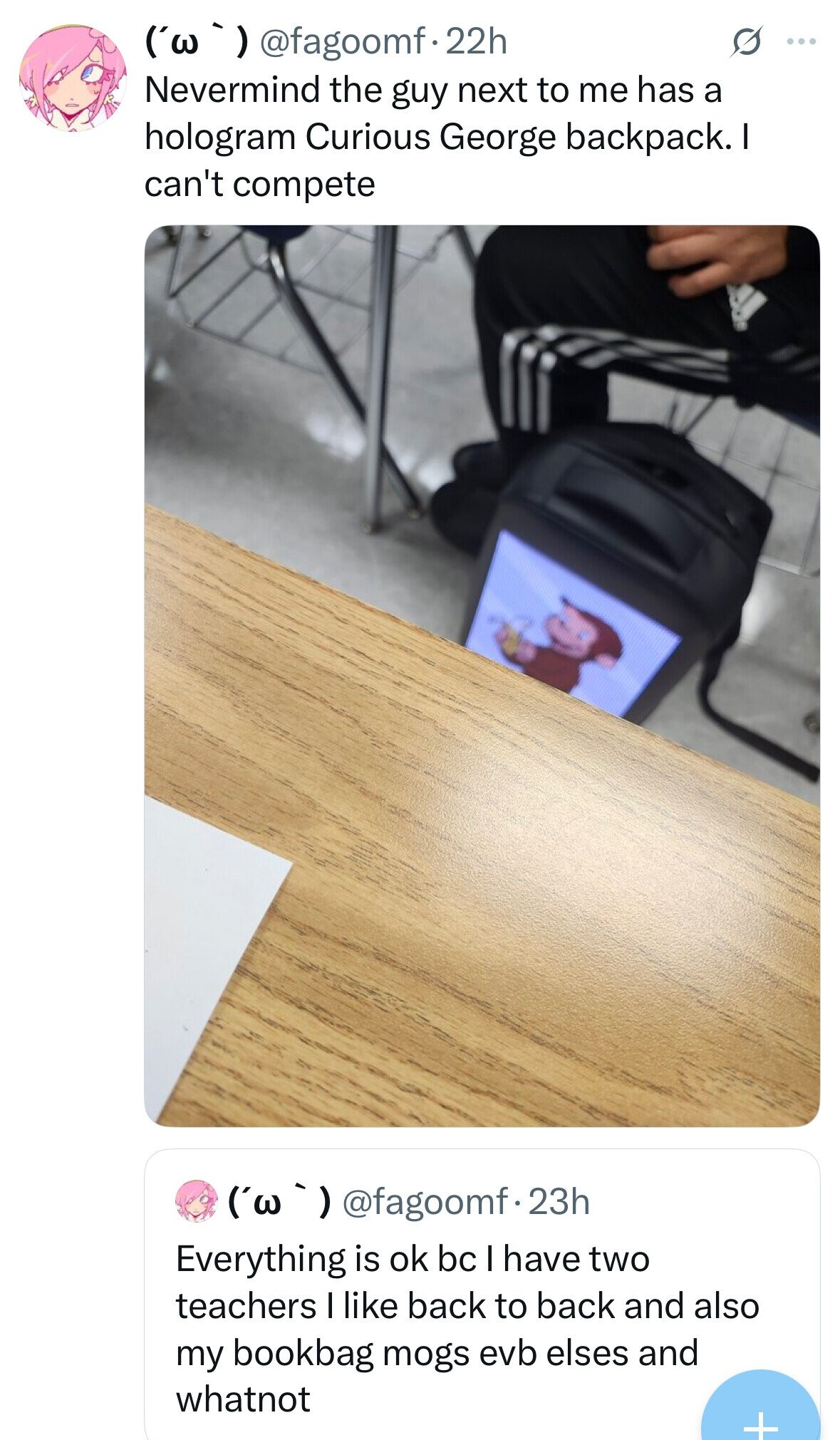 ('w ') @fagoomf.22h S ... Nevermind the guy next to me has a hologram Curious George backpack. I can't compete ('w ') @fagoomf.2 23h Everything is ok bc I have two teachers I like back to back and also my bookbag mogs evb elses and whatnot + 