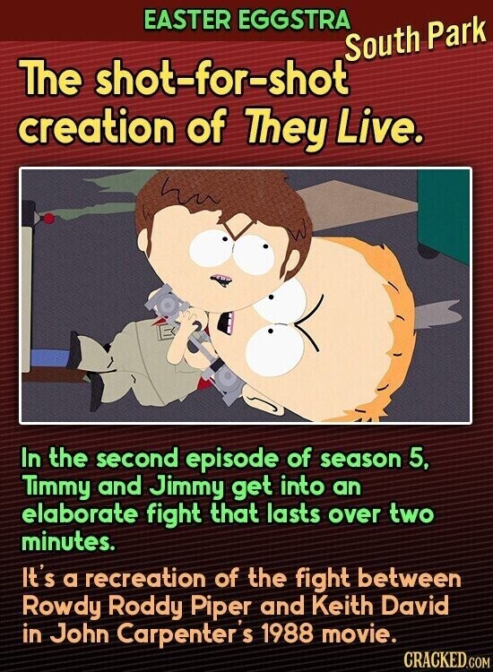 EASTER EGGSTRA South Park The shot-for-shot creation of They Live. In the second episode of season 5, Timmy and Jimmy get into an elaborate fight that lasts over two minutes. It's a recreation of the fight between Rowdy Roddy Piper and Keith David in John Carpenter's 1988 movie. CRACKED.COM