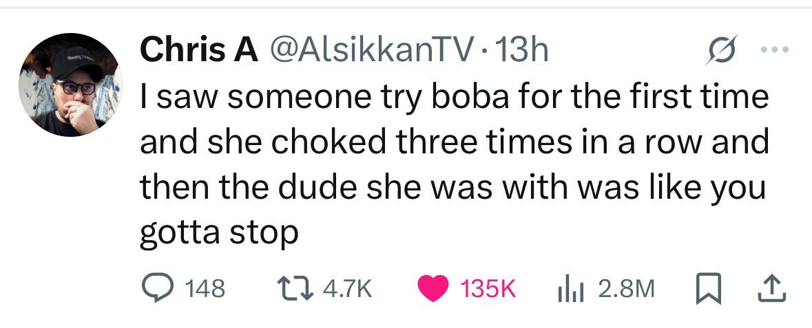SAMPLE Chris A @AlsikkanTV1 13h I saw someone try boba for the first time and she choked three times in a row and then the dude she was with was like you gotta stop 148 4.7K 135K 2.8M 