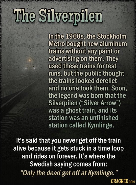 The Silverpilen In the 1960s, the Stockholm Metro bought new aluminum trains without any paint or advertising on them. They used these trains for test runs, but the public thought the trains looked derelict and no one took them. Soon, the legend was born that the Silverpilen (Silver Arrow) was a ghost train, and its station was an unfinished station called Kymlinge. It's said that you never get off the train alive because it gets stuck in a time loop and rides on forever. It's where the Swedish saying comes from: Only the dead get off at Kymlinge. CRACKED.COM