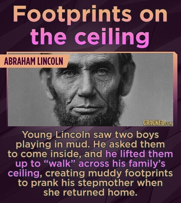 Footprints on the ceiling ABRAHAM LINCOLN CRACKED.COM Young Lincoln saw two boys playing in mud. Не asked them to come inside, and he lifted them up to walk across his family's ceiling, creating muddy footprints to prank his stepmother when she returned home.