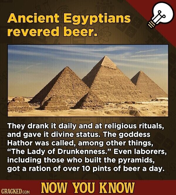 Ancient Egyptians revered beer. They drank it daily and at religious rituals, and gave it divine status. The goddess Hathor was called, among other things, The Lady of Drunkenness. Even laborers, including those who built the pyramids, got a ration of over 10 pints of beer a day. NOW YOU KNOW CRACKED.COM
