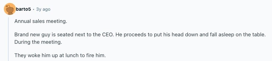 barto5 Зу ago Annual sales meeting. Brand new guy is seated next to the CEO. Не proceeds to put his head down and fall asleep on the table. During the meeting. They woke him up at lunch to fire him. 