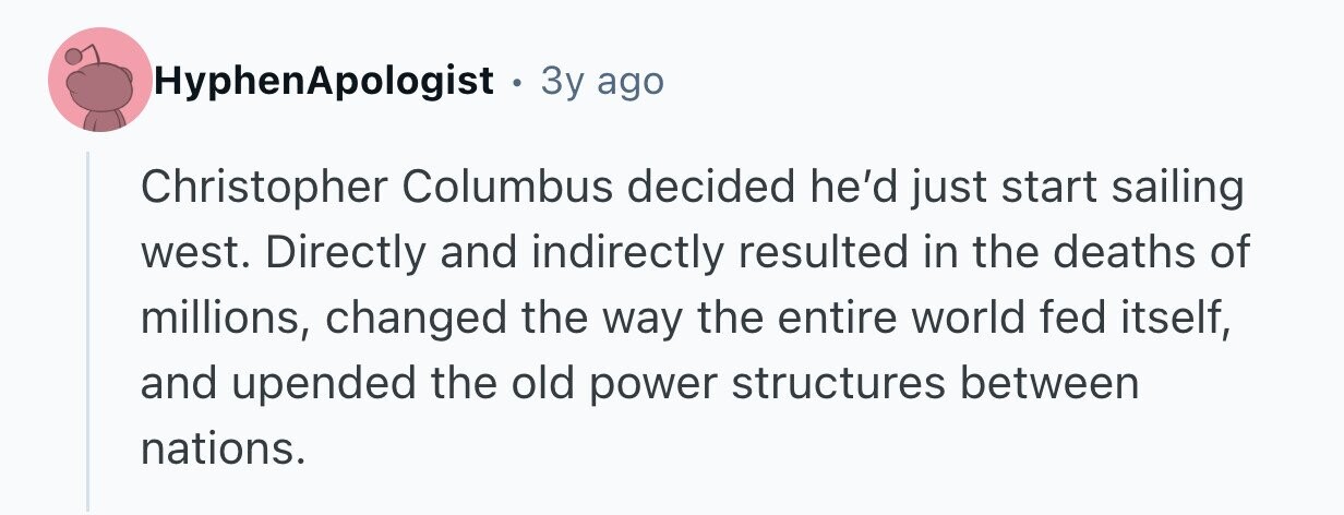 HyphenApologist . 3 3y ago Christopher Columbus decided he'd just start sailing west. Directly and indirectly resulted in the deaths of millions, changed the way the entire world fed itself, and upended the old power structures between nations.