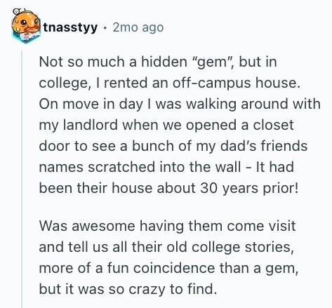 tnasstyy 2mo ago Not so much a hidden gem, but in college, I rented an off-campus house. On move in day I was walking around with my landlord when we opened a closet door to see a bunch of my dad's friends names scratched into the wall - It had been their house about 30 years prior! Was awesome having them come visit and tell us all their old college stories, more of a fun coincidence than a gem, but it was so crazy to find. 
