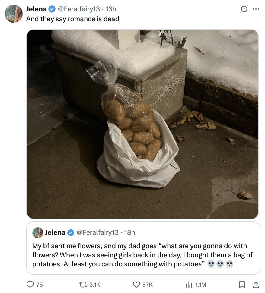 Jelena @Feralfairy13. 13h G... And they say romance is dead Jelena @Feralfairy13 . 1 18h My bf sent me flowers, and my dad goes what are you gonna do with flowers? When was seeing girls back in the day, bought them a bag of potatoes. At least you can do something with potatoes 75 3.1K 57K du 1.1M