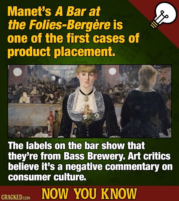 Manet's A Bar at the Folies-Bergere is one of the first cases of product placement. The labels on the bar show that they're from Bass Brewery. Art critics believe it's a negative commentary on consumer culture. NOW YOU KNOW CRACKED COM