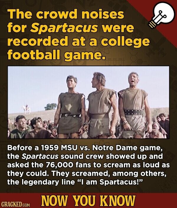 The crowd noises for Spartacus were recorded at a college football game. Before a 1959 MSU vs. Notre Dame game, the Spartacus sound crew showed up and asked the 76,000 fans to scream as loud as they could. They screamed, among others, the legendary line I am Spartacus! NOW YOU KNOW CRACKED.COM