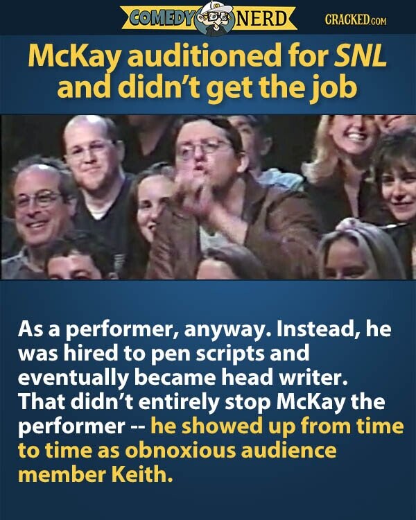 COMEDY NERD CRACKED.COM McKay auditioned for SNL and didn't get the job As a performer, anyway. Instead, he was hired to pen scripts and eventually became head writer. That didn't entirely stop McKay the performer-he showed up from time to time as obnoxious audience member Keith.