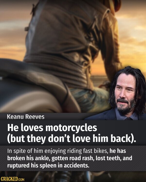 Keanu Reeves Не loves motorcycles (but they don't love him back). In spite of him enjoying riding fast bikes, he has broken his ankle, gotten road rash, lost teeth, and ruptured his spleen in accidents. CRACKED.COM