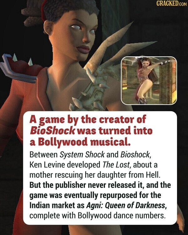 CRACKED.COM A game by the creator of BioShock was turned into a Bollywood musical. Between System Shock and Bioshock, Ken Levine developed The Lost, about a mother rescuing her daughter from Hell. But the publisher never released it, and the game was eventually repurposed for the Indian market as Agni: Queen of Darkness, complete with Bollywood dance numbers.